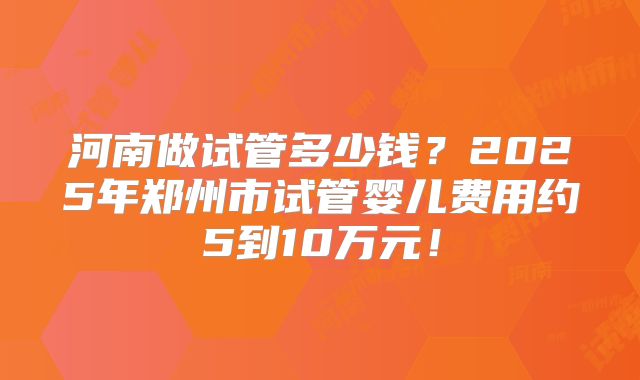 河南做试管多少钱?2025年郑州市试管婴儿费用约5到10万元!