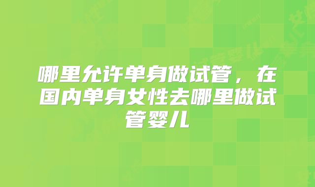 哪里允许单身做试管，在国内单身女性去哪里做试管婴儿