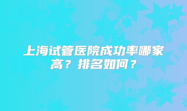 上海试管医院成功率哪家高？排名如何？