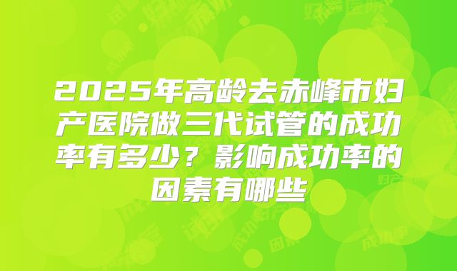 2025年高龄去赤峰市妇产医院做三代试管的成功率有多少?影响成功率的因素有哪些
