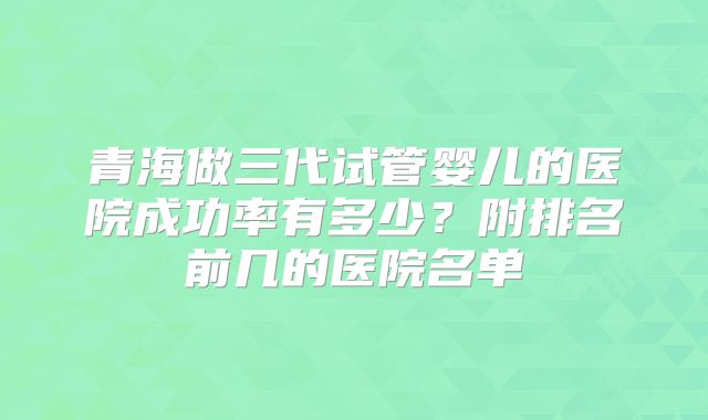 青海做三代试管婴儿的医院成功率有多少？附排名前几的医院名单