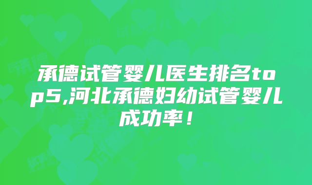 承德试管婴儿医生排名top5,河北承德妇幼试管婴儿成功率！