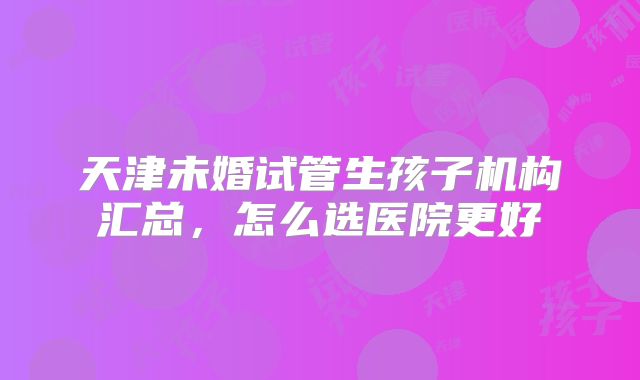 天津未婚试管生孩子机构汇总,怎么选医院更好