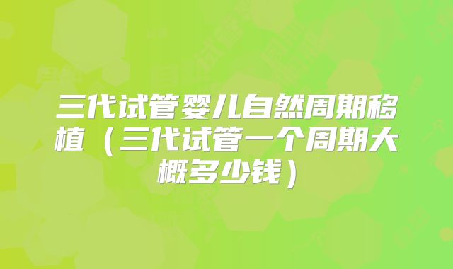 三代试管婴儿自然周期移植（三代试管一个周期大概多少钱）