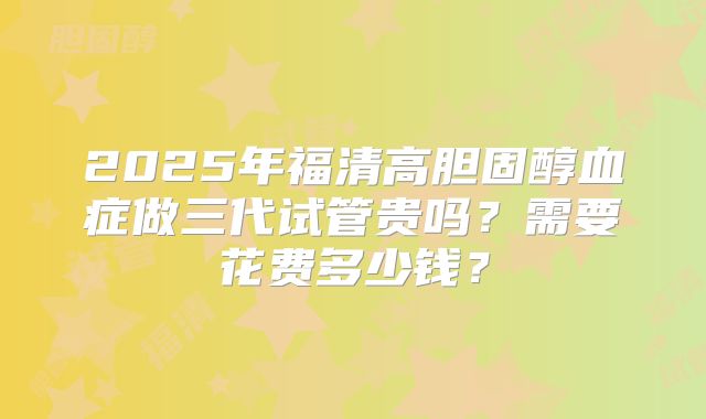 2025年福清高胆固醇血症做三代试管贵吗？需要花费多少钱？