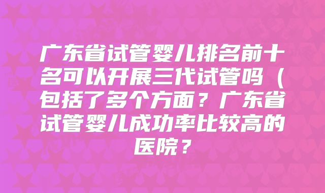 广东省试管婴儿排名前十名可以开展三代试管吗(包括了多个方面?广东省试管婴儿成功率比较高的医院?