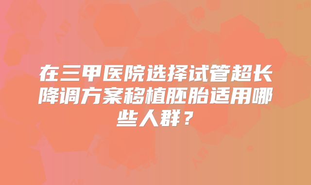 在三甲医院选择试管超长降调方案移植胚胎适用哪些人群？