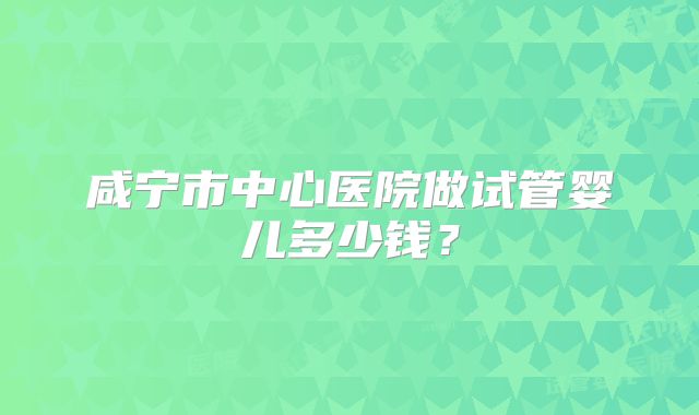 咸宁市中心医院做试管婴儿多少钱?