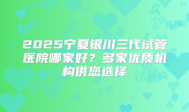 2025宁夏银川三代试管医院哪家好？多家优质机构供您选择