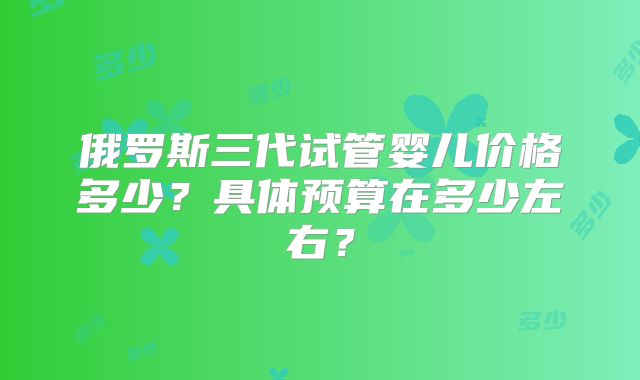 俄罗斯三代试管婴儿价格多少？具体预算在多少左右？