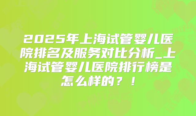 2025年上海试管婴儿医院排名及服务对比分析_上海试管婴儿医院排行榜是怎么样的？！