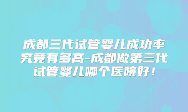 成都三代试管婴儿成功率究竟有多高-成都做第三代试管婴儿哪个医院好！