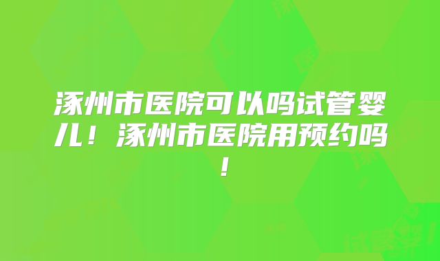 涿州市医院可以吗试管婴儿！涿州市医院用预约吗！