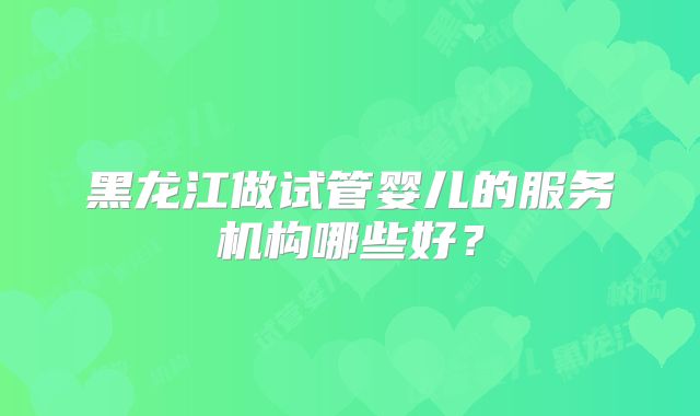 黑龙江做试管婴儿的服务机构哪些好？