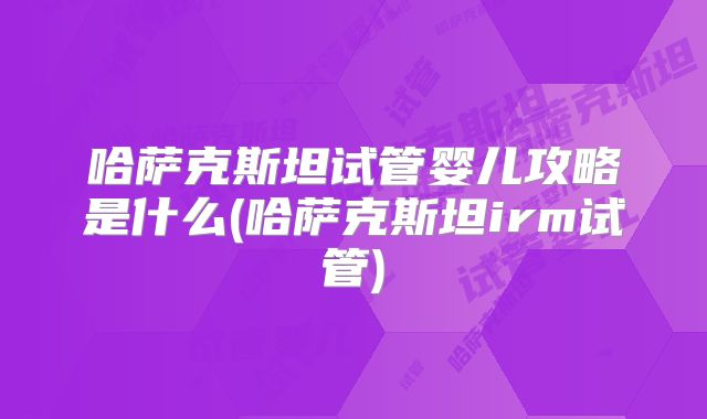 哈萨克斯坦试管婴儿攻略是什么(哈萨克斯坦irm试管)