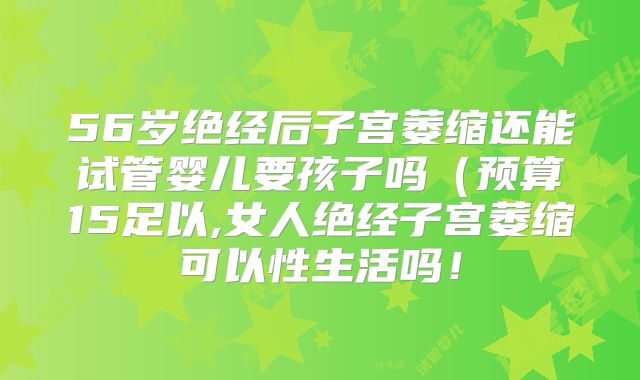 56岁绝经后子宫萎缩还能试管婴儿要孩子吗（预算15足以,女人绝经子宫萎缩可以性生活吗！