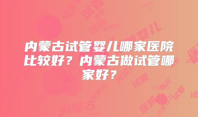 内蒙古试管婴儿哪家医院比较好？内蒙古做试管哪家好？