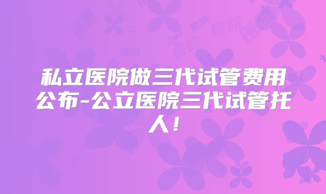 私立医院做三代试管费用公布-公立医院三代试管托人！