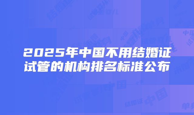 2025年中国不用结婚证试管的机构排名标准公布