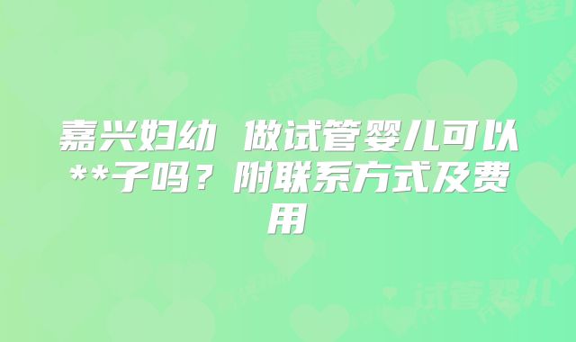 嘉兴妇幼 做试管婴儿可以**子吗?附联系方式及费用