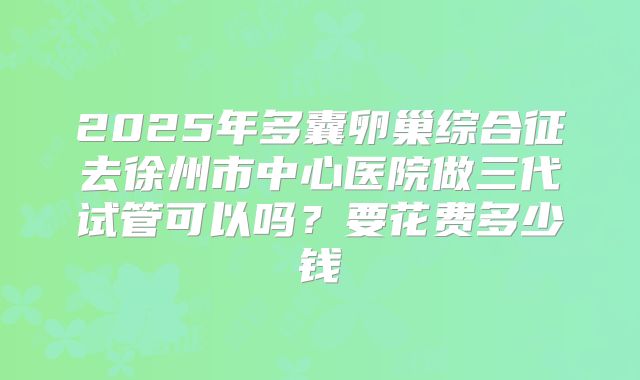 2025年多囊卵巢综合征去徐州市中心医院做三代试管可以吗?要花费多少钱