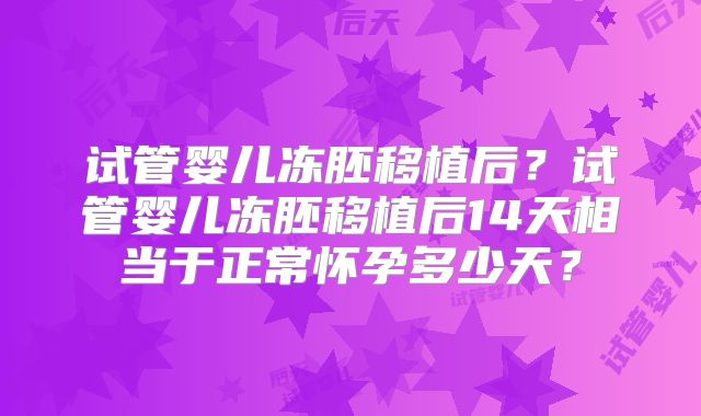 试管婴儿冻胚移植后？试管婴儿冻胚移植后14天相当于正常怀孕多少天？