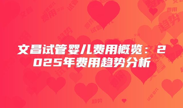 文昌试管婴儿费用概览:2025年费用趋势分析