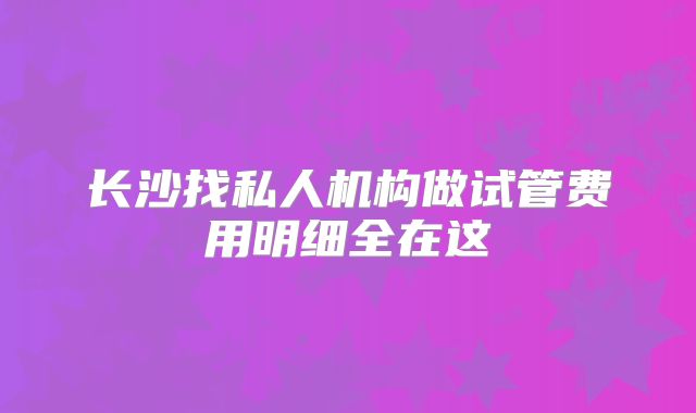 长沙找私人机构做试管费用明细全在这
