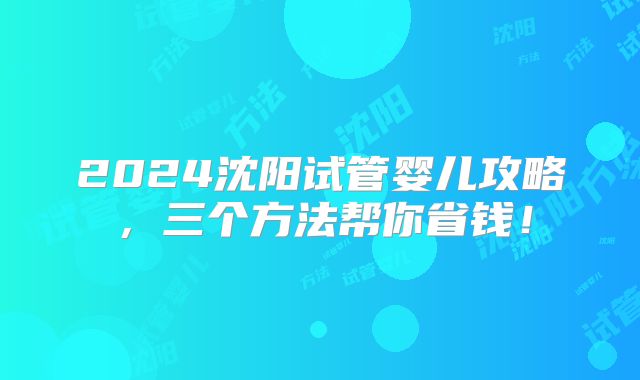 2024沈阳试管婴儿攻略，三个方法帮你省钱！