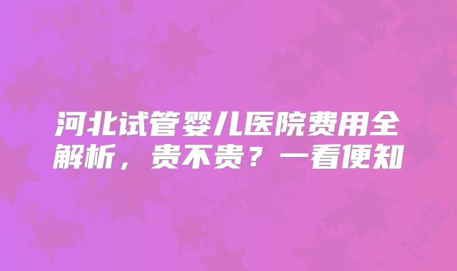 河北试管婴儿医院费用全解析，贵不贵？一看便知