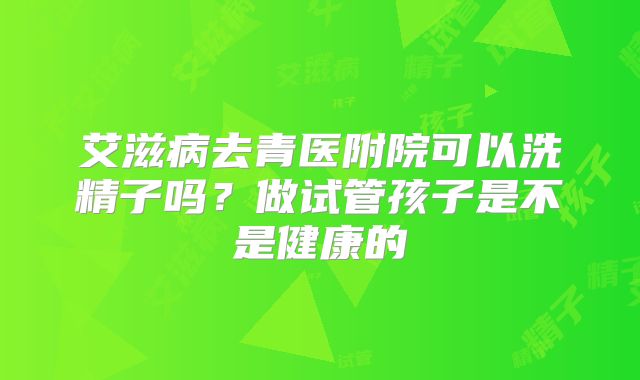 艾滋病去青医附院可以洗精子吗?做试管孩子是不是健康的