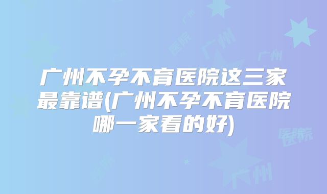 广州不孕不育医院这三家最靠谱(广州不孕不育医院哪一家看的好)