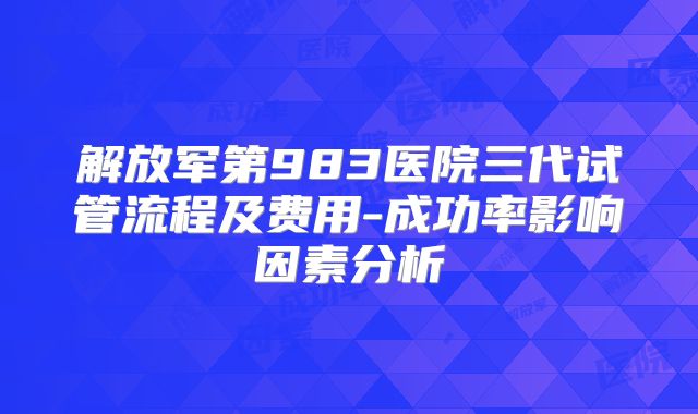 解放军第983医院三代试管流程及费用-成功率影响因素分析