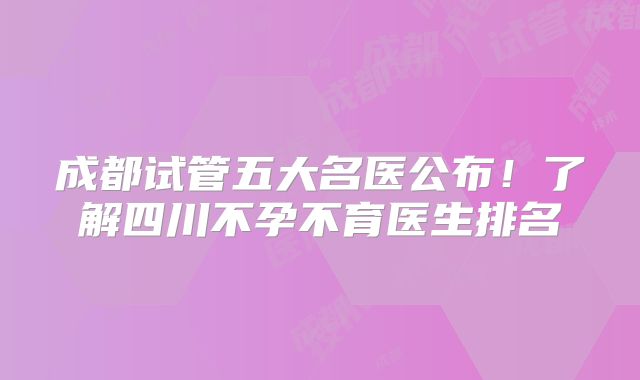 成都试管五大名医公布！了解四川不孕不育医生排名
