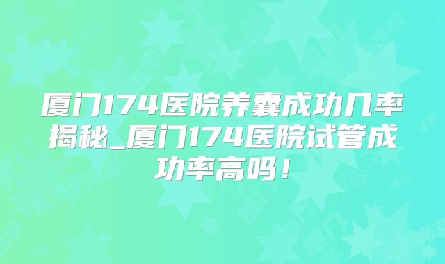 厦门174医院养囊成功几率揭秘_厦门174医院试管成功率高吗!