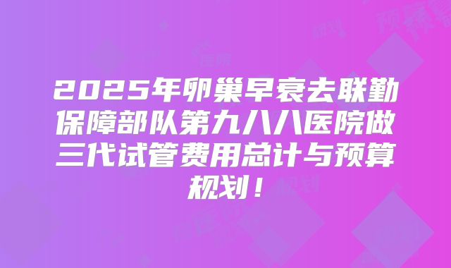 2025年卵巢早衰去联勤保障部队第九八八医院做三代试管费用总计与预算规划!