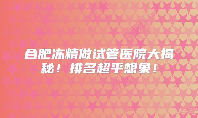 合肥冻精做试管医院大揭秘！排名超乎想象！