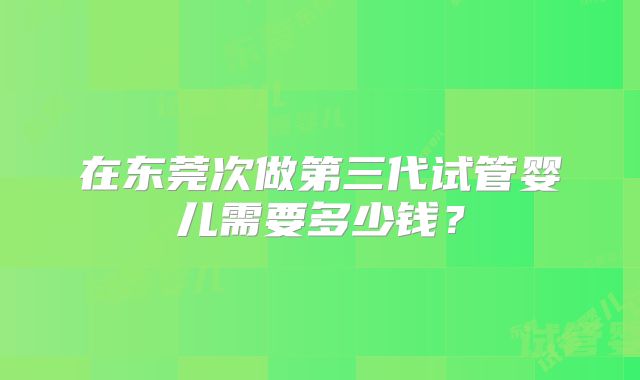 在东莞次做第三代试管婴儿需要多少钱?