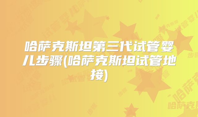 哈萨克斯坦第三代试管婴儿步骤(哈萨克斯坦试管地接)