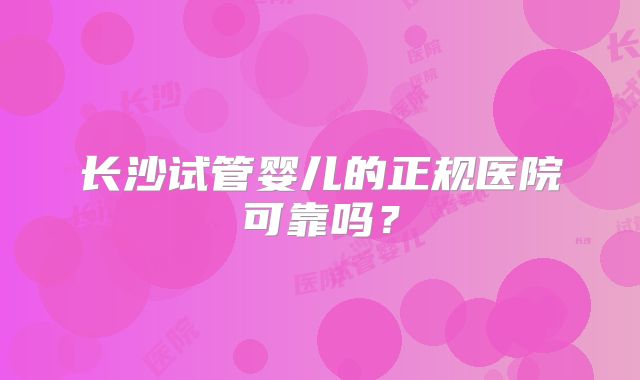长沙试管婴儿的正规医院可靠吗?
