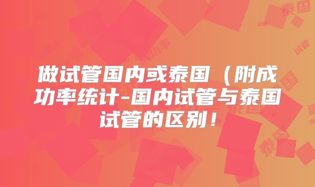 做试管国内或泰国（附成功率统计-国内试管与泰国试管的区别！