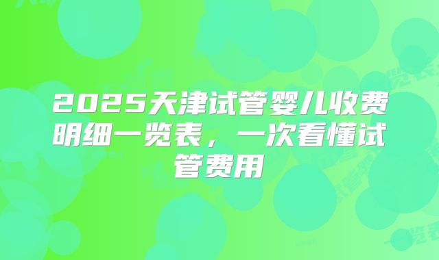 2025天津试管婴儿收费明细一览表，一次看懂试管费用