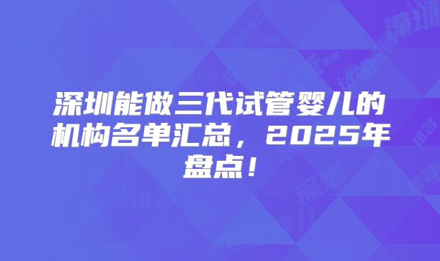 深圳能做三代试管婴儿的机构名单汇总，2025年盘点！