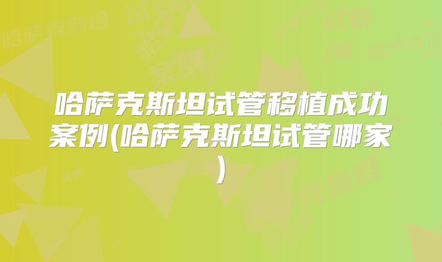 哈萨克斯坦试管移植成功案例(哈萨克斯坦试管哪家)