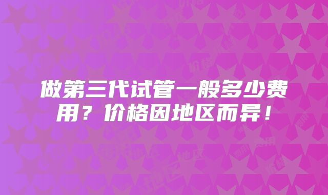 做第三代试管一般多少费用？价格因地区而异！
