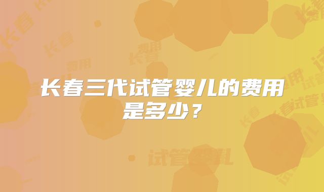 长春三代试管婴儿的费用是多少？