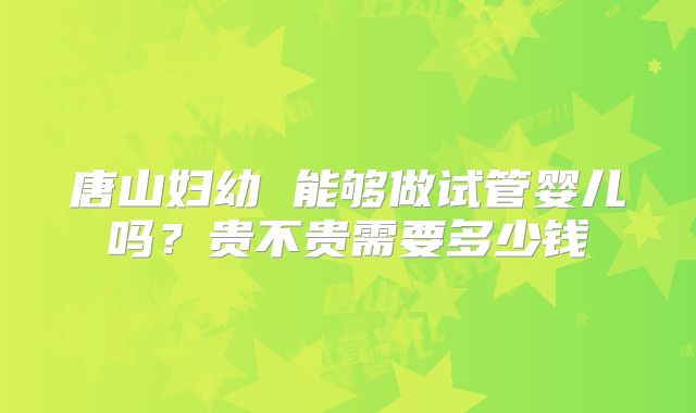 唐山妇幼 能够做试管婴儿吗？贵不贵需要多少钱