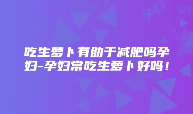 吃生萝卜有助于减肥吗孕妇-孕妇常吃生萝卜好吗！