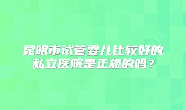 昆明市试管婴儿比较好的私立医院是正规的吗?