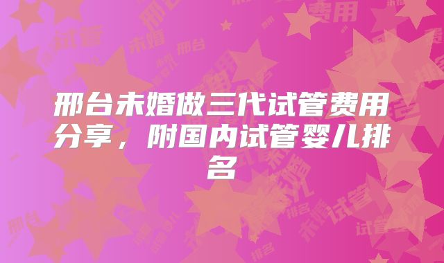 邢台未婚做三代试管费用分享，附国内试管婴儿排名